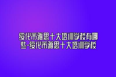 绥化市雅思十大培训学校有哪些-绥化市雅思十大培训学校