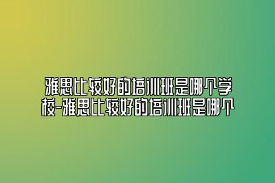 雅思比较好的培训班是哪个学校-雅思比较好的培训班是哪个