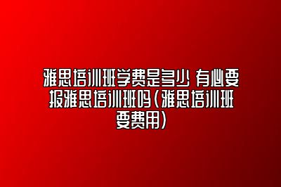 雅思培训班学费是多少 有必要报雅思培训班吗(雅思培训班要费用)