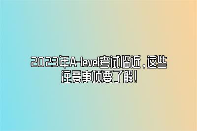 2023年A-level考试临近，这些注意事项要了解！