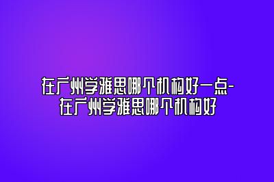 在广州学雅思哪个机构好一点-在广州学雅思哪个机构好