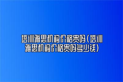 培训雅思机构价格贵吗(培训雅思机构价格贵吗多少钱)