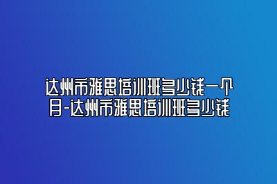 达州市雅思培训班多少钱一个月-达州市雅思培训班多少钱