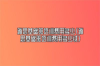 雅思基础班培训费用多少(雅思基础班培训费用多少钱)