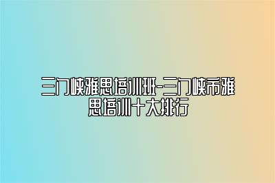 三门峡雅思培训班-三门峡市雅思培训十大排行