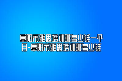 阜阳市雅思培训班多少钱一个月-阜阳市雅思培训班多少钱
