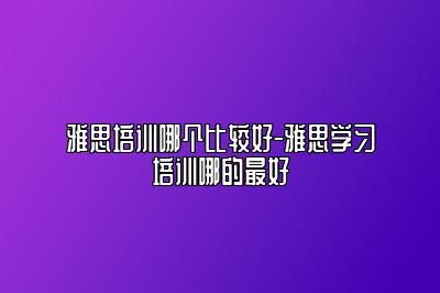 雅思培训哪个比较好-雅思学习培训哪的最好