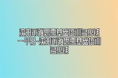 沈阳市雅思零基础培训多少钱一个月-沈阳市雅思零基础培训多少钱