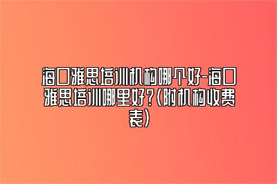 海口雅思培训机构哪个好-海口雅思培训哪里好？（附机构收费表)