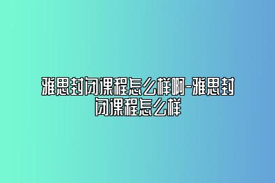 雅思封闭课程怎么样啊-雅思封闭课程怎么样