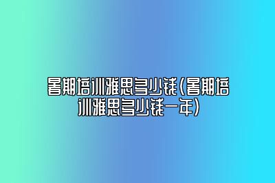 暑期培训雅思多少钱(暑期培训雅思多少钱一年)