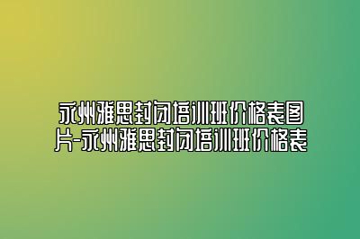 永州雅思封闭培训班价格表图片-永州雅思封闭培训班价格表