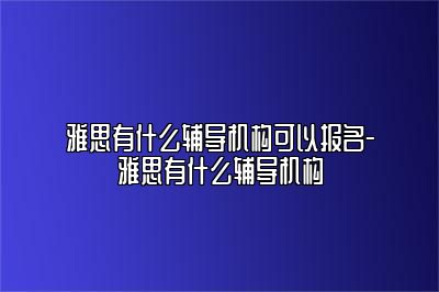 雅思有什么辅导机构可以报名-雅思有什么辅导机构
