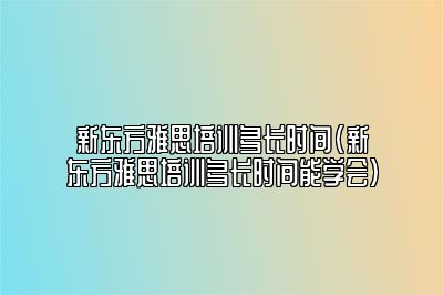 新东方雅思培训多长时间(新东方雅思培训多长时间能学会)