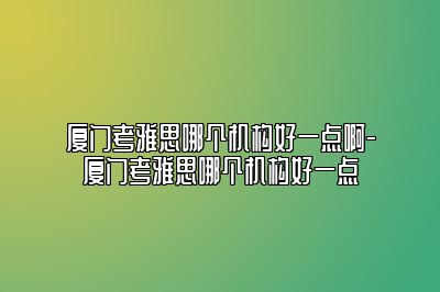 厦门考雅思哪个机构好一点啊-厦门考雅思哪个机构好一点