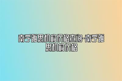 南宁雅思机构价格查询-南宁雅思机构价格