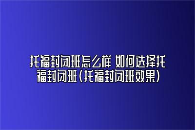 托福封闭班怎么样 如何选择托福封闭班(托福封闭班效果)