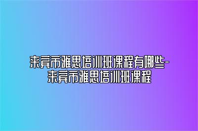 来宾市雅思培训班课程有哪些-来宾市雅思培训班课程