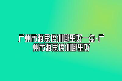 广州市雅思培训哪里好一点-广州市雅思培训哪里好