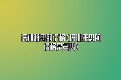 培训雅思的价格(培训雅思的价格是多少)