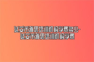 延安市雅思培训机构学费多少-延安市雅思培训机构学费