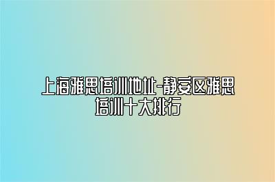 上海雅思培训地址-静安区雅思培训十大排行