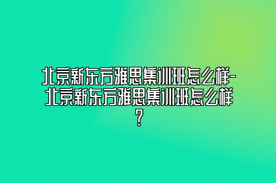 北京新东方雅思集训班怎么样-北京新东方雅思集训班怎么样？