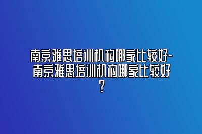 南京雅思培训机构哪家比较好-南京雅思培训机构哪家比较好？
