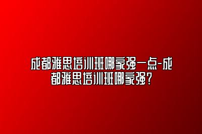 成都雅思培训班哪家强一点-成都雅思培训班哪家强？