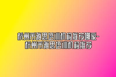 杭州市雅思培训机构推荐哪家-杭州市雅思培训机构推荐