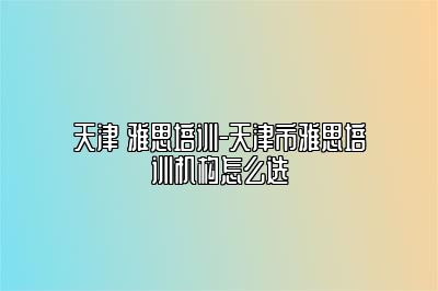 天津 雅思培训-天津市雅思培训机构怎么选