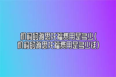 机构的雅思托福费用是多少(机构的雅思托福费用是多少钱)