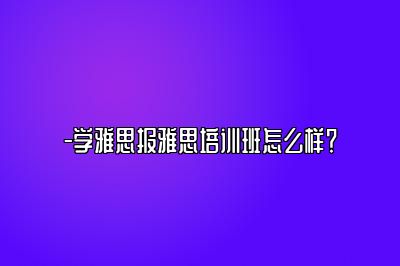 -学雅思报雅思培训班怎么样？