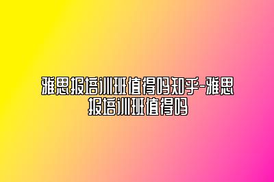 雅思报培训班值得吗知乎-雅思报培训班值得吗