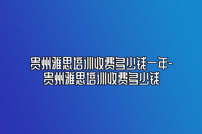 贵州雅思培训收费多少钱一年-贵州雅思培训收费多少钱