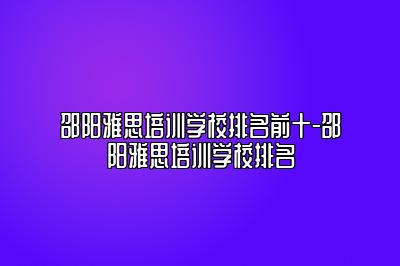 邵阳雅思培训学校排名前十-邵阳雅思培训学校排名