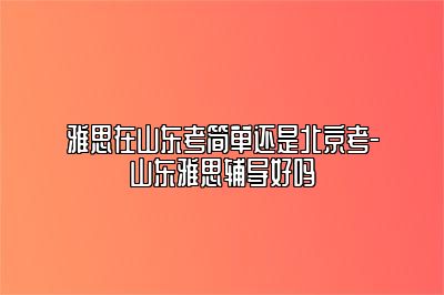 雅思在山东考简单还是北京考-山东雅思辅导好吗