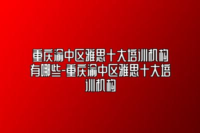 重庆渝中区雅思十大培训机构有哪些-重庆渝中区雅思十大培训机构