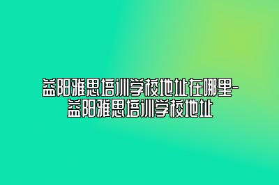 益阳雅思培训学校地址在哪里-益阳雅思培训学校地址