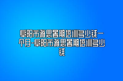 阜阳市雅思暑期培训多少钱一个月-阜阳市雅思暑期培训多少钱