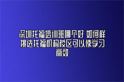 深圳托福培训班哪个好 如何样挑选托福机构校区可以使学习高效