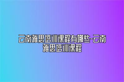 云南雅思培训课程有哪些-云南雅思培训课程