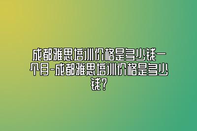 成都雅思培训价格是多少钱一个月-成都雅思培训价格是多少钱？