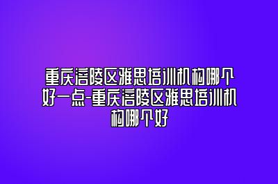 重庆涪陵区雅思培训机构哪个好一点-重庆涪陵区雅思培训机构哪个好