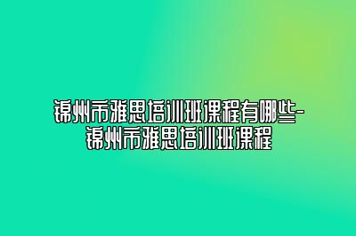 锦州市雅思培训班课程有哪些-锦州市雅思培训班课程