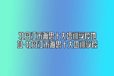 牡丹江市雅思十大培训学校地址-牡丹江市雅思十大培训学校
