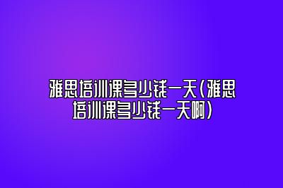 雅思培训课多少钱一天(雅思培训课多少钱一天啊)