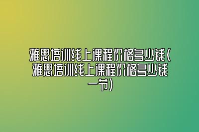 雅思培训线上课程价格多少钱(雅思培训线上课程价格多少钱一节)