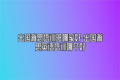 出国雅思培训班哪家好-出国雅思英语培训哪个好