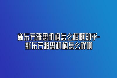 新东方雅思机构怎么样啊知乎-新东方雅思机构怎么样啊